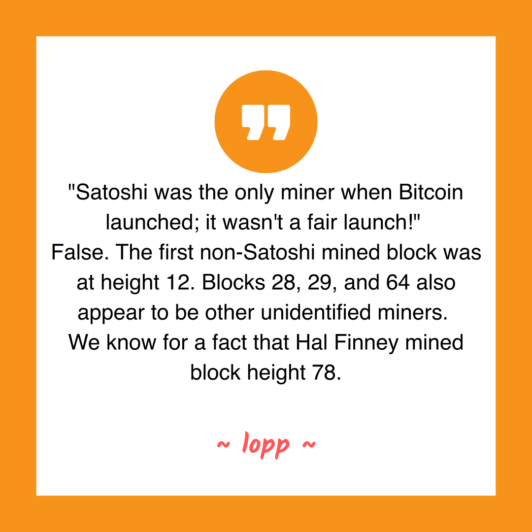 "Satoshi was the only miner when Bitcoin launched; it wasn't a fair launch!"
False. The first non-Satoshi mined block was at height 12. Blocks 28, 29, and 64 also appear to be other unidentified miners.
We know for a fact that Hal Finney mined block height 78.