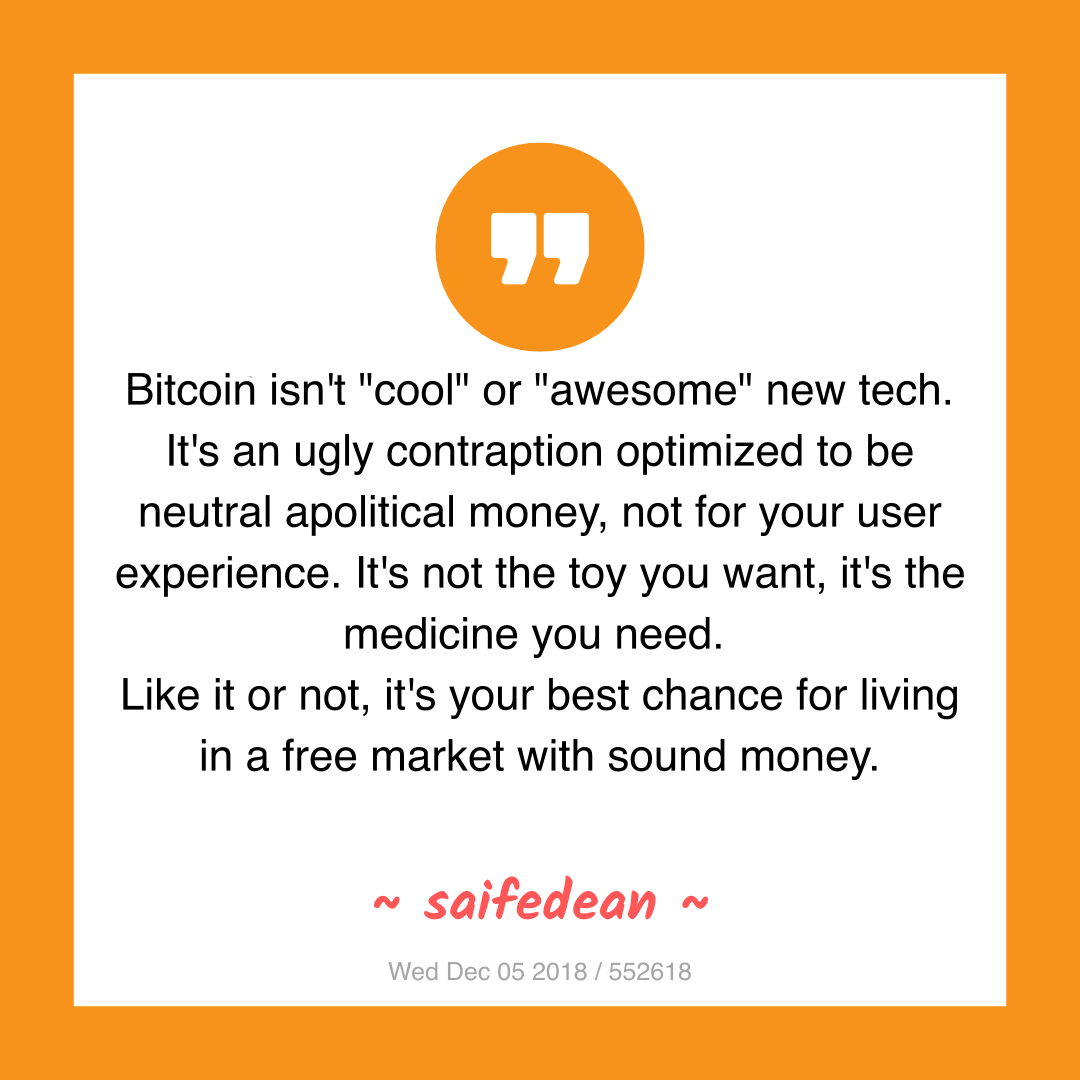 Bitcoin isn't "cool" or "awesome" new tech. It's an ugly contraption optimized to be neutral apolitical money, not for your user experience. It's not the toy you want, it's the medicine you need.
Like it or not, it's your best chance for living in a free market with sound money.