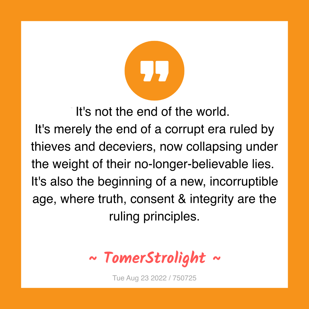 It's not the end of the world.
It's merely the end of a corrupt era ruled by thieves and deceviers, now collapsing under the weight of their no-longer-believable lies.
It's also the beginning of a new, incorruptible age, where truth, consent & integrity are the ruling principles.