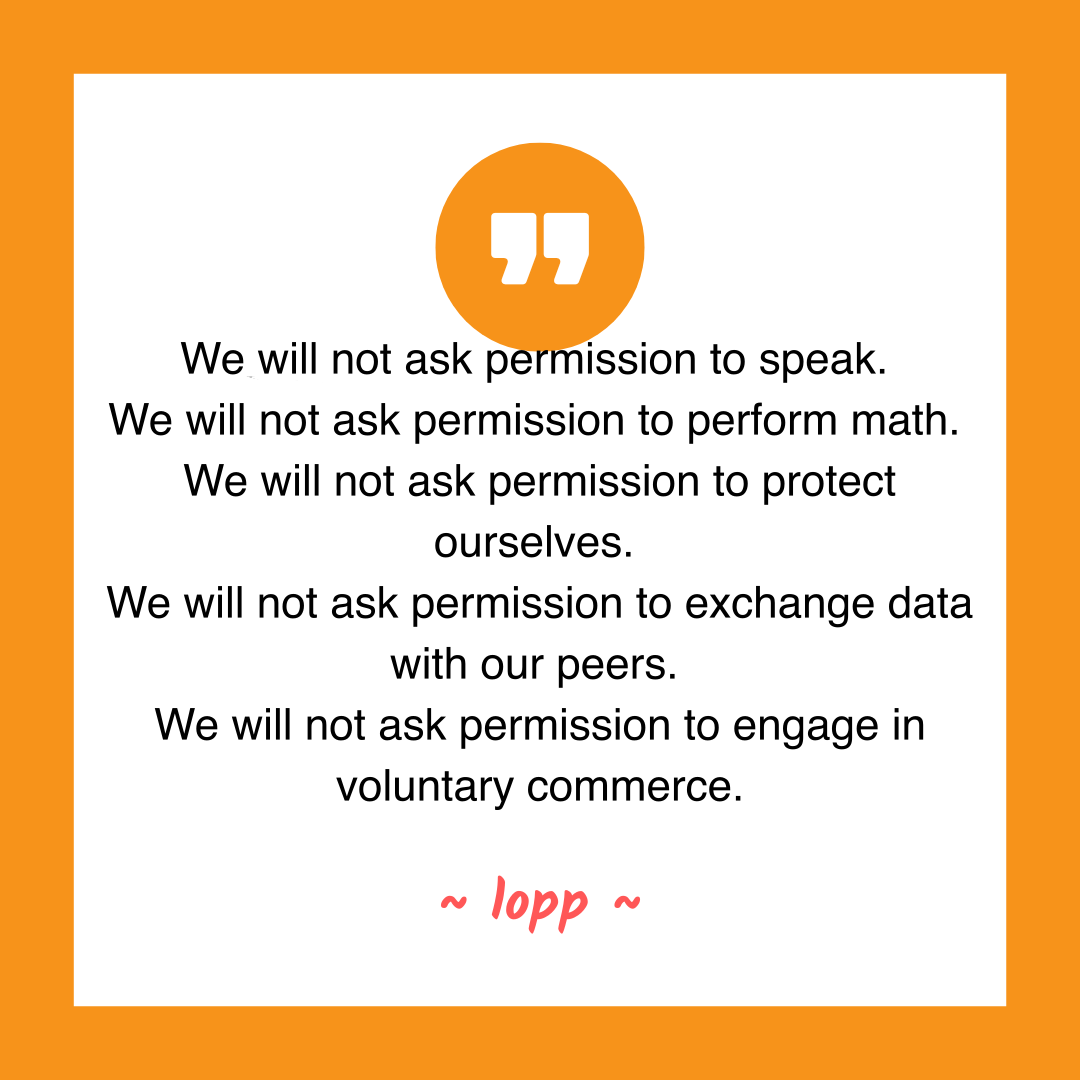 We will not ask permission to speak.
We will not ask permission to perform math.
We will not ask permission to protect ourselves.
We will not ask permission to exchange data with our peers.
We will not ask permission to engage in voluntary commerce.