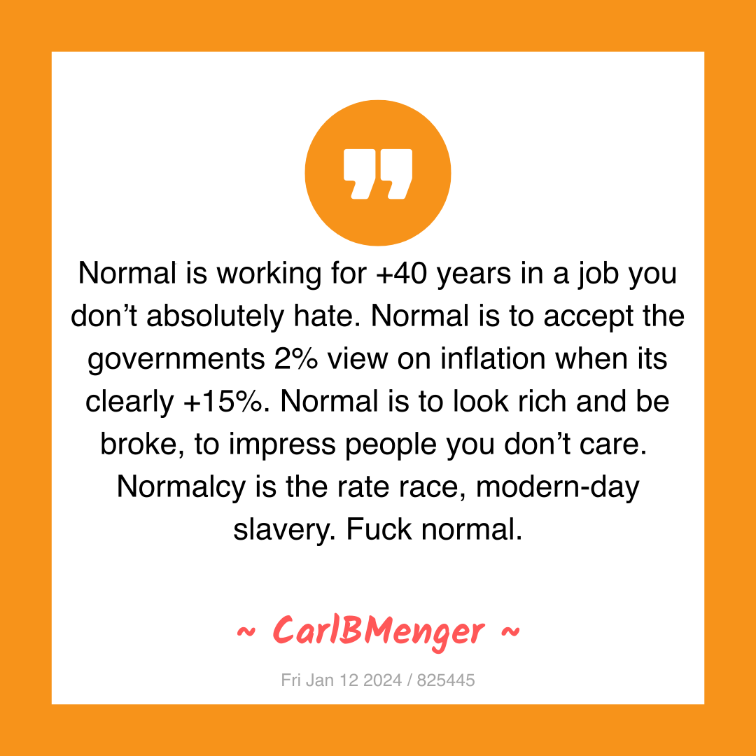 Normal is working for +40 years in a job you don’t absolutely hate. Normal is to accept the governments 2% view on inflation when its clearly +15%. Normal is to look rich and be broke, to impress people you don’t care.
Normalcy is the rate race, modern-day slavery. Fuck normal.
