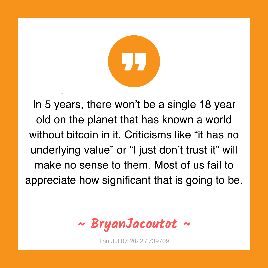 In 5 years, there won’t be a single 18 year old on the planet that has known a world without bitcoin in it. Criticisms like “it has no underlying value” or “I just don’t trust it” will make no sense to them. Most of us fail to appreciate how significant that is going to be.